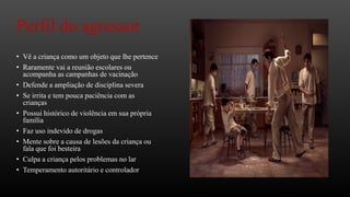 Perfil do agressor
• Vê a criança como um objeto que lhe pertence
• Raramente vai a reunião escolares ou
acompanha as campanhas de vacinação
• Defende a ampliação de disciplina severa
• Se irrita e tem pouca paciência com as
crianças
• Possui histórico de violência em sua própria
família
• Faz uso indevido de drogas
• Mente sobre a causa de lesões da criança ou
fala que foi besteira
• Culpa a criança pelos problemas no lar
• Temperamento autoritário e controlador

 