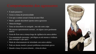 Comportamento dos agressores
• É muito possesivo
• Acusa a criança de promiscuidade
• Crer que o contato sexual é forma de amor filial
• Mente , quando descoberto aponta outros agressores
• Abusa de drogas
• Teme ser descoberto ou castigado , mas não sente culpa
• São pessoas aparentemente normais , em alguns casos geralmente
amável
• Gosta de ficar com a criança longe da vigilância de outros adultos
• Usa manipulação (presentes , privilégios ou até mesmo a violência
para conseguir o que quer) .
• Medo de relacionamento de intimidade com outros adultos
• Pode ser doente mental e possuir problemas emocionais graves
• Quando criança foi possivelmente , vitima de abuso

 