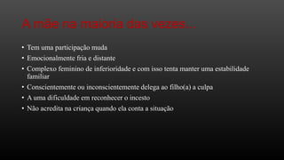 A mãe na maioria das vezes...
• Tem uma participação muda
• Emocionalmente fria e distante

• Complexo feminino de inferioridade e com isso tenta manter uma estabilidade
familiar
• Conscientemente ou inconscientemente delega ao filho(a) a culpa
• A uma dificuldade em reconhecer o incesto
• Não acredita na criança quando ela conta a situação

 