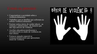 Como se prevenir
• Conscientizar a sociedade sobre a
violência domestica
• Trabalhar com as famílias que sofreram ou
sofrem violência domestica
• Ensinar outros meios de cuidar educar , as
crianças e adolescentes , de maneira que
não seja através da violência
• Auxiliar educadores/professores a
reconhecerem os sinais de violência em
seus alunos
• Fornecer atenção especial as
crianças/adolescentes que apresentam
sinais de violência

 