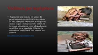 Violência por negligência
•

Representa uma omissão em termos de
prover as necessidades físicas e emocionais
de uma criança ou adolescente. Configura-se
quando os pais (ou responsáveis) falham em
termos de alimentar, de vestir adequadamente
seus filhos, etc. e quando tal falha não é o
resultado de condições de vida além do seu
controle

http://www.cuida.org.br/violencia.html

 