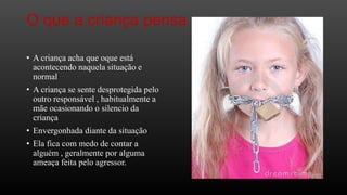 O que a criança pensa
• A criança acha que oque está
acontecendo naquela situação e
normal
• A criança se sente desprotegida pelo
outro responsável , habitualmente a
mãe ocasionando o silencio da
criança

• Envergonhada diante da situação
• Ela fica com medo de contar a
alguém , geralmente por alguma
ameaça feita pelo agressor.

 