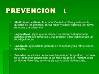 PREVENCION   I Medidas educativas:  la educación de los niños y niñas en la igualdad de los géneros, de las razas y clases sociales, así como en la paz y la tolerancia.  Legislativas:  leyes que sancionen de forma contundente la violencia entre las personas y que protejan a las víctimas con un abordaje integral. Laborales:  igualdad de géneros en el acceso y las retribuciones laborales. Sociales:  relaciones personales basadas en la igualdad, rechazo de la “necesaria adaptación” a los roles de género, rechazo a las conductas violentas, servicios de apoyo a las víctimas, etc. 