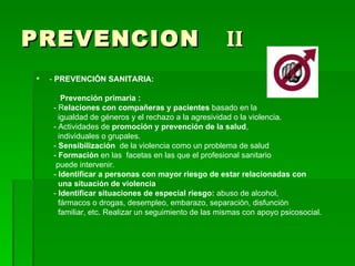 PREVENCION  II -  PREVENCIÓN SANITARIA:  Prevención primaria : - R elaciones con compañeras y pacientes  basado en la igualdad de géneros y el rechazo a la agresividad o la violencia. - Actividades de  promoción y prevención de la salud , individuales o grupales. -  Sensibilización  de la violencia como un problema de salud  -  Formación  en las  facetas en las que el profesional sanitario puede intervenir. -  Identificar a personas con mayor riesgo de estar relacionadas con una situación de violencia -  Identificar situaciones de especial riesgo:  abuso de alcohol, fármacos o drogas, desempleo, embarazo, separación, disfunción familiar, etc. Realizar un seguimiento de las mismas con apoyo psicosocial. 