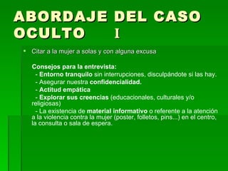 ABORDAJE DEL CASO OCULTO  I Citar a la mujer a solas y con alguna excusa Consejos para la entrevista: -  Entorno tranquilo  sin interrupciones, disculpándote si las hay. - Asegurar nuestra  confidencialidad. -  Actitud empática -  Explorar sus creencias  (educacionales, culturales y/o religiosas)  - La existencia de  material informativo  o referente a la atención a la violencia contra la mujer (poster, folletos, pins...) en el centro, la consulta o sala de espera. 