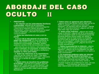 ABORDAJE DEL CASO OCULTO  II PREGUNTAS: 1-  En relación con los antecedentes familiares y personales:  además de las patologías, intervenciones u otros datos podemos preguntar: ¿cómo fue tu infancia?¿tienes recuerdos importantes? ¿cómo era el ambiente en tu casa? ¿había problemas? ¿discutían tus padres? ¿cómo te afectó? 2-  Sobre las relaciones en casa y con su pareja: Empezar  de lo más general a lo específico según las resistencias . Es muy importante no forzar, sólo insistir lo oportuno. Si hay mucha resistencia (incomodidad, ansiedad, enfado) podemos cambiar el hilo de la entrevista y citarla para otro día con la misma u otra excusa para volver a intentarlo. Es importante, si estamos ante un caso de violencia, darle tiempo y confianza y  respetar su ritmo para hablar. 3  -  Sobre las relaciones en la casa/entorno:  ¿qué tal van las cosas por casa? ¿hay algún problemilla en casa que te preocupe? ¿qué tal te llevas con tu familia de origen? ¿sales con amigos?  4-  Sobre cómo se resuelven los problemas en la pareja:  ¿qué tal con tu pareja?¿discutís alguna vez? ¿qué ocurre cuando discutís? ¿es celoso y/o posesivo?¿sientes que te controla? ¿alguna vez has sentido miedo cuando estáis discutiendo? 5-  Sobre actos no agresivos pero abusivos:  ¿alguna vez   te has sentido mal por algo que te ha hecho tu pareja? ¿crees que te trata como mereces? ¿te ridiculiza ante los demás? ¿decide por ti? ¿te controla el dinero? ¿alguna vez no te deja hacer algo que quieras? 6-  Sobre actos violentos:  ¿alguna vez rompe cosas si discutís? ¿alguna vez te he amenazado? ¿te ha empujado? (esto es importante porque las primeras lesiones físicas suelen ser debido a empujones, pero la mujer puede no considerar que él ha sido el causante ya que se dañó al caer) ¿te ha pegado? ¿tenéis relaciones sexuales aunque no te apetezca a ti? ¿alguna vez te ha forzado sexualmente? 7-  Sobre la gravedad de la violencia:  ¿alguna vez has tenido que acudir a urgencias por una agresión? ¿alguna vez te ha golpeado con algo? ¿alguna vez a abusado o golpeado a tus hijos o a otros convivientes? 8-  En ocasiones podemos optar por abordar el tema del maltrato desde el principio  con algunas coletillas: “Muchas mujeres que atiendo conviven con hombres que las tratan mal...”; “No se si puede ser tu caso pero estoy viendo a muchas mujeres con problemas en casa, con sus maridos...”; “Los síntomas que tienes pueden estar relacionados con estrés emocional...”. 