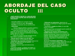 ABORDAJE DEL CASO OCULTO  III ¿QUÉ HACER O DECIR SI LA MUJER NOS CUENTA QUE SUFRE UNA SITUACIÓN DE VIOLENCIA?  - E scucha activa  (con contacto visual). - Creerla, tomarla en serio.  No juzgarla . -  Facilitar  la expresión de sus sentimientos. -  Informarle: * Que la violencia afecta a muchas mujeres y  que no está justificado que nadie la sufra  * Sobre las características de este tipo de violencia, el ciclo de la violencia, situaciones de riesgo, tipos de violencia (e identificar con ella los que se dan en su caso). * Sobre los riesgos de esta situación en su salud física y psíquica y la de sus hijos. -  Decirle que la culpa no es de ella.  Que  necesita ayuda y se la podemos ofrecer. -  Identificar las creencias erróneas  (sobre el rol sexual, las justificaciones del agresor...) y ayudarla a elaborarlas. -  Validarla  cuando haga autovaloraciones negativas - Ayudarla a pensar, a ordenar sus ideas y a  tomar sus propias decisiones  cuando esté preparada para ello. -  Estimular su autonomía,  relaciones y/o proyectos y a participar en algún grupo de apoyo de mujeres.  - Respetarla,  aceptar su ritmo  y lo que elija hacer o no hacer. - Decirle que no es conveniente que le cuente de esta conversación a su pareja. -  Registrar los hechos claramente en la historia clínica  (utilizando a ser posible sus propias expresiones): tiempo de evolución del maltrato, tipos de violencia y evolución de los mismos, síntomas físicos y psíquicos que presenta, diagnóstico y tratamientos que ha requerido… -  Si no te encuentras capacitado  para intervenir, o no tienes tiempo, debes derivarla (de la forma más segura y confidencial) a la trabajadora social o un centro de atención a mujeres. Pero puedes seguir ofreciéndote a ayudarla en cualquier momento. 