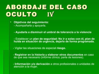 ABORDAJE DEL CASO OCULTO  IV Objetivos del seguimiento : - Acompañarla y apoyarla. -  Ayudarla a disminuir el umbral de tolerancia a la violencia - Establecer un  plan de seguridad: No ir a solas con él, plan de huida en situación de urgencia, dejarlo de forma programada. - Vigilar las situaciones de especial  riesgo. -  Registrar en la historia y elaborar otros documentos  en caso de que sea necesario (informe clínico; parte de lesiones). -  Información y/o derivación  a otros profesionales o unidades de atención a la mujer. 