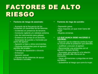 FACTORES DE ALTO RIESGO Factores de riesgo de asesinato: - Aumento de la frecuencia de los incidentes y/o severidad de las lesiones. - Incidentes en presencia de terceros. - Conducta vigilante y/o celotipia extrema. - Uso de instrumentos para golpear. - Existencia de armas en el domicilio. - Amenazas de suicidio u homicidio por parte del agresor. - Agresión a hijos u otros convivientes. - Factores estresantes para el agresor: pérdida del empleo... - Trámites de separación o divorcio  - Embarazo  - Agresión sexual. - Fracaso de los sistemas de apoyo familiares o sociales. Factores de riego de suicidio: - Depresión grave. - Hijos mayores y/o que viven fuera del hogar  - Mujeres ancianas. LO QUE NUNCA DEBE HACERSE O DECIRSE: - Suponer que la violencia contra la mujer no ocurre entre la población que atiendes. - Justificar y excusar al agresor. - Recomendar una entrevista con el agresor o terapia familiar. - Aconsejar que ponga fin a la relación. (debe decidirlo ella misma en su momento). - Hacer afirmaciones o preguntas en tono sarcástico. - Subestimar el riesgo que corre la mujer. 