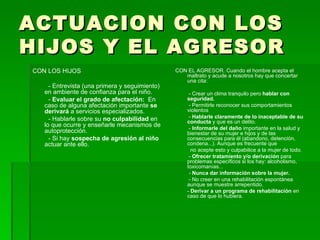 ACTUACION CON LOS HIJOS Y EL AGRESOR CON LOS HIJOS - Entrevista (una primera y seguimiento) en ambiente de confianza para el niño. -  Evaluar el grado de afectación:  En caso de alguna afectación importante  se derivará  a servicios especializados. - Hablarle sobre su  no culpabilidad  en lo que ocurre y enseñarle mecanismos de autoprotección. - Si hay  sospecha de agresión al niño  actuar ante ello. CON EL AGRESOR. Cuando el hombre acepta el maltrato y acude a nosotros hay que concertar una cita: - Crear un clima tranquilo pero  hablar con seguridad. - Permitirle reconocer sus comportamientos violentos  -  Hablarle claramente de lo inaceptable de su conducta  y que es un delito. -  Informarle del daño  importante en la salud y bienestar de su mujer e hijos y de las consecuencias para él (abandono, detención, condena...). Aunque es frecuente que no acepte esto y culpabilice a la mujer de todo. -  Ofrecer tratamiento y/o derivación  para problemas específicos si los hay: alcoholismo, toxicomanías... -  Nunca dar información sobre la mujer. - No creer en una rehabilitación espontánea aunque se muestre arrepentido. -  Derivar a un programa de rehabilitación  en caso de que lo hubiera. 