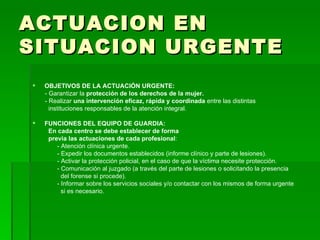 ACTUACION EN SITUACION URGENTE OBJETIVOS DE LA ACTUACIÓN URGENTE: - Garantizar la  protección de los derechos de la mujer. - Realizar  una intervención eficaz, rápida y coordinada  entre las distintas instituciones responsables de la atención integral. FUNCIONES DEL EQUIPO DE GUARDIA: En cada centro se debe establecer de forma previa las actuaciones de cada profesional : - Atención clínica urgente. - Expedir los documentos establecidos (informe clínico y parte de lesiones). - Activar la protección policial, en el caso de que la víctima necesite protección. - Comunicación al juzgado (a través del parte de lesiones o solicitando la presencia del forense si procede). - Informar sobre los servicios sociales y/o contactar con los mismos de forma urgente si es necesario. 