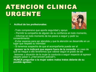 ATENCION CLINICA URGENTE Actitud de los profesionales: -Trato comprensivo que aporte seguridad y apoyo - Permitir la compañía de alguien de su confianza en todo momento, - Informar en todo momento de los pasos a seguir y pedir su consentimiento -Evitar esperas para ser atendida y que la atención se desarrolle en un lugar que respete su intimidad  - Si tenemos sospecha de que el acompañante pueda ser el agresor se le indicará que espere fuera de la consulta , en caso de que se niegue a ello tendremos que valorar según el grado de las lesiones y situación de la mujer la conducta a seguir respecto al agresor (dejarlo pasar o ¿intervención policial?).  -NUNCA preguntar a la mujer sobre malos tratos delante de su posible agresor. 