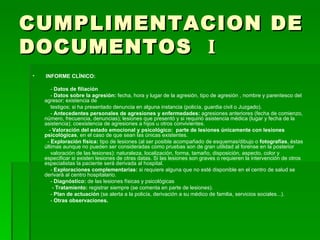 CUMPLIMENTACION DE DOCUMENTOS  I INFORME CLÍNICO: -  Datos de filiación -  Datos sobre la agresión:  fecha, hora y lugar de la agresión, tipo de agresión , nombre y parentesco del agresor; existencia de testigos; si ha presentado denuncia en alguna instancia (policía, guardia civil o Juzgado). -  Antecedentes personales de agresiones y enfermedades:  agresiones anteriores (fecha de comienzo, número, frecuencia, denuncias); lesiones que presentó y si requirió asistencia médica (lugar y fecha de la asistencia); coexistencia de agresiones a hijos u otros convivientes. -  Valoración del estado emocional y psicológico:  parte de lesiones únicamente con lesiones psicológicas , en el caso de que sean las únicas existentes. -  Exploración física:  tipo de lesiones (al ser posible acompañado de esquemas/dibujo o  fotografías , éstas últimas aunque no pueden ser consideradas como pruebas son de gran utilidad al forense en la posterior valoración de las lesiones): naturaleza, localización, forma, tamaño, disposición, aspecto, color y especificar si existen lesiones de otras datas. Si las lesiones son graves o requieren la intervención de otros especialistas la paciente será derivada al hospital. -  Exploraciones complementarias:  si requiere alguna que no esté disponible en el centro de salud se derivará al centro hospitalario. -  Diagnóstico:  de las lesiones físicas y psicológicas -  Tratamiento:  registrar siempre (se comenta en parte de lesiones). -  Plan de actuación  (se alerta a la policía, derivación a su médico de familia, servicios sociales...). -  Otras observaciones. 