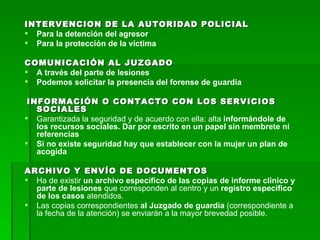INTERVENCION DE LA AUTORIDAD POLICIAL Para la detención del agresor Para la protección de la víctima COMUNICACIÓN AL JUZGADO A través del parte de lesiones Podemos solicitar la presencia del forense de guardia INFORMACIÓN O CONTACTO CON LOS SERVICIOS SOCIALES Garantizada la seguridad y de acuerdo con ella: alta  informándole de los recursos sociales. Dar por escrito en un papel sin membrete ni referencias Si no existe seguridad hay que establecer con la mujer un plan de acogida ARCHIVO Y ENVÍO DE DOCUMENTOS Ha de existir  un archivo específico de las copias de informe clínico y parte de lesiones  que corresponden al centro y un  registro específico de los casos  atendidos. Las copias correspondientes  al Juzgado de guardia  (correspondiente a la fecha de la atención) se enviarán a la mayor brevedad posible. 