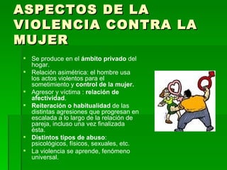 ASPECTOS DE LA VIOLENCIA CONTRA LA MUJER Se produce en el  ámbito privado  del hogar. Relación asimétrica: el hombre usa los actos violentos para el sometimiento y  control de la mujer. Agresor y víctima :  relación de afectividad . Reiteración o habitualidad  de las distintas agresiones que progresan en escalada a lo largo de la relación de pareja, incluso una vez finalizada ésta. Distintos tipos de abuso : psicológicos, físicos, sexuales, etc. La violencia se aprende, fenómeno universal. 