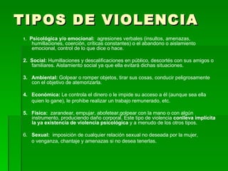 TIPOS DE VIOLENCIA 1.  Psicológica y/o emocional:  agresiones verbales (insultos, amenazas, humillaciones, coerción, críticas constantes) o el abandono o aislamiento emocional, control de lo que dice o hace. 2.  Social:  Humillaciones y descalificaciones en público, descortés con sus amigos o familiares. Aislamiento social ya que ella evitará dichas situaciones. 3.  Ambiental:  Golpear o romper objetos, tirar sus cosas, conducir peligrosamente con el objetivo de atemorizarla. 4.  Económica:  Le controla el dinero o le impide su acceso a él (aunque sea ella quien lo gane), le prohibe realizar un trabajo remunerado, etc. 5.  Física:  zarandear, empujar, abofetear,golpear con la mano o con algún instrumento, produciendo daño corporal. Este tipo de violencia  conlleva implícita la ya existencia de violencia psicológica  y a menudo de los otros tipos. 6.  Sexual:  imposición de cualquier relación sexual no deseada por la mujer, o venganza, chantaje y amenazas si no desea tenerlas. 