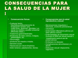 CONSECUENCIAS PARA LA SALUD DE LA MUJER  I Consecuencias físicas: - Cualquier lesión traumática,preferentemente de localización central: cara, cuello,tórax, abdomen, genitales ( en zonas no visibles y pueden presentar diferentes datas.). - Trastornos gastrointestinales. - Síndromes de dolor crónico, mialgias, poliartralgias, etc. - Fibromialgia. - Síndrome de intestino irritable. - Derrame ocular. - Hipoacusia por rotura timpánica. - Dolor torácico, palpitaciones, disnea. Consecuencias para la salud reproductiva y sexual: - Menstuaciones irregulares o dolorosas, síndrome premenstrual. - Infertilidad. - Enfermedad inflamatoria pélvica y/o dolor pélvico crónico. - Enfermedades de transmisión sexual (incluido el SIDA por abuso sexual o impedimento para el uso de preservativos). - Embarazo no deseado  - Complicaciones del embarazo y/o aborto. - Disfunción sexual: dispaurenia, vaginismo. 