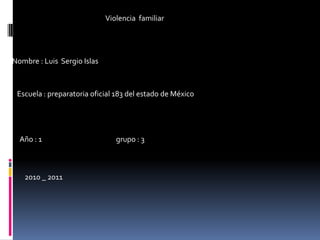                            Violencia  familiar   Nombre : Luis  Sergio Islas  Escuela : preparatoria oficial 183 del estado de México Año : 1                                              grupo : 3 2010 _ 2011 
