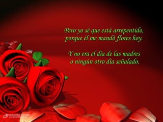 Pero yo sé que está arrepentido,  porque él me mandó flores hoy.  Y no era el día de las madres  o ningún otro día señalado. 