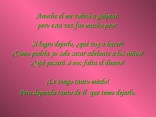 Anoche el me volvió a golpear,  pero esta vez fue mucho peor.  Si logro dejarlo, ¿qué voy a hacer?  ¿Cómo podría yo sola sacar adelante a los niños?  ¿Qué pasará si nos falta el dinero?  ¡Le tengo tanto miedo!  Pero dependo tanto de él  que temo dejarlo.   