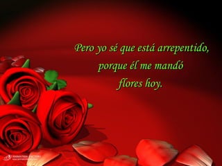 Pero yo sé que está arrepentido, porque él me mandó  flores hoy.  