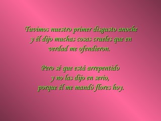 Tuvimos nuestro primer disgusto anoche y él dijo muchas cosas crueles que en verdad me ofendieron.  Pero sé que está arrepentido  y no las dijo en serio,  porque él me mandó flores hoy. 