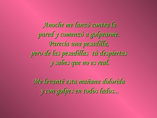 Anoche me lanzó contra la pared y comenzó a golpearme.  Parecía una pesadilla,  pero de las pesadillas  tú despiertas  y sabes que no es real. Me levanté esta mañana dolorida  y con golpes en todos lados... 