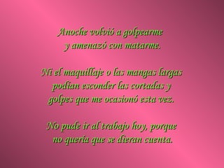 Anoche volvió a golpearme  y amenazó con matarme. Ni el maquillaje o las mangas largas  podían esconder las cortadas y  golpes que me ocasionó esta vez.  No pude ir al trabajo hoy, porque  no quería que se dieran cuenta. 