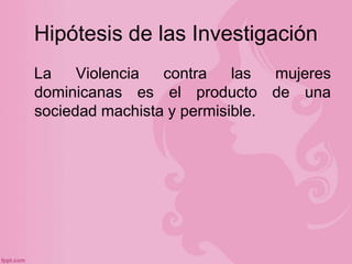 Hipótesis de las Investigación
La Violencia contra las mujeres
dominicanas es el producto de una
sociedad machista y permi...