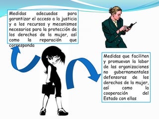 Medidas      adecuadas       para
garantizar el acceso a la justicia
y a los recursos y mecanismos
necesarios para la protección de
los derechos de la mujer, así
como     la    reparación     que
corresponda

                                     Medidas que faciliten
                                     y promuevan la labor
                                     de las organizaciones
                                     no gubernamentales
                                     defensoras de los
                                     derechos de la mujer,
                                     así     como        la
                                     cooperación       del
                                     Estado con ellas
 