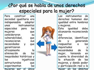 ¿Por qué se habla de unos derechos
        especiales para la mujer?
Para    construir     una    Los instrumentos de
sociedad igualitaria era     derechos humanos dan
indispensable     adoptar    igualdad entre hombres
unos        instrumentos     y mujeres.
especiales     para    las   Esta    igualdad    debe
mujeres               que    alcanzarse reconociendo
consideraran            su   sus
vulnerabilidad,       que    diferencias, identifican
reconocieran           sus   do      y     generando
necesidades      y    que    respuestas      a     las
garantizaran                 inquietudes              y
eficazmente             la   necesidades      de     la
eliminación     de     las   mujer,    teniendo     en
inequidades históricas y     cuenta la diversidad de
las            injusticias   la situación de las
estructurales         que    mujeres, y dando poder
experimentan           las   y participación real a la
mujeres por el único         mujer en los ámbitos
 