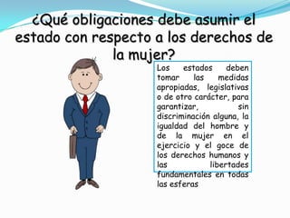 ¿Qué obligaciones debe asumir el
estado con respecto a los derechos de
              la mujer?
                    Los    estados     deben
                    tomar     las    medidas
                    apropiadas, legislativas
                    o de otro carácter, para
                    garantizar,           sin
                    discriminación alguna, la
                    igualdad del hombre y
                    de la mujer en el
                    ejercicio y el goce de
                    los derechos humanos y
                    las           libertades
                    fundamentales en todas
                    las esferas
 