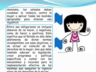 Asimismo, los estados deben
condenar la violencia contra la
mujer y aplicar todas las medidas
apropiadas para eliminar esa
injusticia
Entre sus obligaciones se incluyen
deberes de no hacer, o negativos,
como de hacer o positivos. Esto
significa que el Estado no sólo debe
abstenerse de dictar normas
incompatibles con esos objetivos, y
de actuar en violación de los
derechos de la mujer, sino que debe
también adecuar su legislación,
crear     programas    y    políticas
específicas y contar con los
mecanismos y recursos para la
implementación efectiva de las
medidas que aseguren la vigencia
 