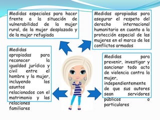 Medidas especiales para hacer     Medidas apropiadas para
frente a la situación de          asegurar el respeto del
vulnerabilidad de la mujer        derecho       internacional
rural, de la mujer desplazada y   humanitario en cuanto a la
de la mujer refugiada             protección especial de las
                                  mujeres en el marco de los
                                  conflictos armados
Medidas
apropiadas     para                   Medidas           para
reconocer         la                  prevenir, investigar y
igualdad jurídica y                   sancionar todo acto
civil   entre     el                  de violencia contra la
hombre y la mujer,                    mujer,
incluyendo       los                  independientemente
asuntos                               de que sus autores
relacionados con el                   sean        servidores
matrimonio y las                      públicos             o
relaciones                            particulares
familiares
 