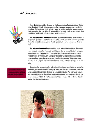 Introducción.
Las Naciones Unidas definen la violencia contra la mujer como "todo
acto de violencia de género que resulte, o pueda tener como resultado
un daño físico, sexual o psicológico para la mujer, inclusive las amenazas
de tales actos, la coacción o la privación arbitraria de libertad, tanto si se
producen en la vida pública como en la privada".
La violencia de pareja se refiere al comportamiento de la pareja o
ex pareja que causa daño físico, sexual o psicológico, incluidas la agresión
física, la coacción sexual, el maltrato psicológico y las conductas de con-
trol.
La violencia sexual es cualquier acto sexual, la tentativa de consu-
mar un acto sexual u otro acto dirigido contra la sexualidad de una per-
sona mediante coacción por otra persona, independientemente de su
relación con la víctima, en cualquier ámbito. Comprende la violación,
que se define como la penetración, mediante coerción física o de otra
índole, de la vagina o el ano con el pene, otra parte del cuerpo o un ob-
jeto.
Los estudios poblacionales sobre la violencia en las relaciones entre los
jóvenes («violencia en el noviazgo») indican que este problema afecta a
una proporción considerable de la población joven. Por ejemplo, en un
estudio realizado en Sudáfrica entre personas de 13 a 23 años, el 42% de
las mujeres y el 38% de los hombres refirieron haber sido víctimas de vio-
lencia física en el noviazgo.
Página 1
¨Cuando maltratas
a una mujer, dejas
de ser un hombre…¨
 