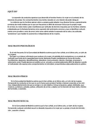 La expresión de conductas agresivas que desarrolla el hombre frente a la mujer en el contexto de las
relaciones de pareja. Son comportamientos recurrentes, basados en una relación de poder desigual.
La violencia que los hombres ejercen sobre su pareja puede adoptar muy diversas formas y generalmente
comienza de modo insidioso por lo que con frecuencia es difícil de reconocer incluso por la propia mujer.
En el inicio, los malos tratos suelen manifestarse por actitudes de dominio impuestas por los hombres violentos
e idealizadas por la fantasía femenina como expresión del sentimiento amoroso y que se identifican cultural-
mente como pruebas o actos de amor; entre otras cabría señalar la expresión de los celos o las actitudes
“protectoras” que impiden la autonomía e independencia de las mujeres.
MALTRATO PSICOLÓGICO
En la Comunidad de Madrid se estima que lo han sufrido, en el último año, un 0,8% de las mujeres.
Comprende cualquier actividad sexual no deseada impuesta a la mujer por su pareja a través de intimida-
ción , coacción o fuerza.
¿QUÉ ES?
MALTRATO SEXUAL
Es el más frecuente. En la Comunidad de Madrid se estima que lo han sufrido, en el último año, un 6,8% de
las mujeres.
Da lugar a un intenso sufrimiento que conduce a la mujer a la pérdida de la autoestima y a un estado de
confusión que limita de la capacidad para tomar decisiones Puede manifestarse en forma de insultos,
humillaciones, desprecios, descalificaciones, abandono, incomunicación, silencios, chantajes, amenazas o
aislamiento social. Puede ejercerse en público y/o en privado y es extremadamente difícil de detectar cuando
el maltratador sólo expresa estos comportamientos la intimidad, comportándose adecuadamente en público.
MALTRATO FÍSICO
Página 2
En la Comunidad de Madrid se estima que lo han sufrido, en el último año, un 2,4% de las mujeres.
Comprende las conductas en las que se usa la fuerza para producir heridas o lesiones corporales en las vícti-
mas, independientemente de que se consiga o no este objetivo. Incluye empujones, golpes, bofetadas, que-
maduras, puñetazos, patadas, palizas, utilización de armas u objetos con la intención de hacer daño, intentos
de homicidio, o asesinato.
 
