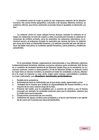 " La violencia contra la mujer es quizás la más vergonzosa violación de los derechos
humanos. No conoce límites geográficos, culturales o de riquezas. Mientras continúe, no
podremos afirmar que hemos realmente avanzado hacia la igualdad, el desarrollo y la
paz."
La violencia contra la mujer adopta formas diversas, incluidos la violencia en el
hogar; las violaciones; la trata de mujeres y niñas; la prostitución forzada; la violencia en
situaciones de conflicto armado, como los asesinatos, las violaciones sistemáticas, la es-
clavitud sexual y el embarazo forzado; los asesinatos por razones de honor; la violencia
por causa de la dote; el infanticidio femenino y la selección prenatal del sexo del feto en
favor de bebés masculinos; la mutilación genital femenina y otras prácticas y tradiciones
perjudiciales.
Página 4
En la actualidad, Estados, organizaciones internacionales y muy diferentes colectivos,
fundamentalmente feministas, destinan numerosos esfuerzos para erradicarla. Kofi Annan,
en su condición de secretario general de las Naciones Unidas (hoy ya ex secretario), en nu-
merosas ocasiones, mostró su preocupación y la de las Naciones Unidas: la violencia contra
la mujer tiene un alcance mundial y se presenta en todas las sociedades y culturas, afectan-
do a la mujer sin importar su raza, etnia, origen social, riqueza, nacionalidad o condición.
La mujer maltratada, vive situaciones emocionales perturbadoras:
1. Perdida de la autoestima.
2. Ambivalencia hacia el maltratador por el que siente miedo, agresividad y amor
3. Ansiedad de la marcha que conlleva la responsabilidad del fracaso familiar y, en la
mayoría de los casos, hacerse cargo de los hijos.
4. Presiones del medio, que la culpabiliza por su posición de víctima y por el fracaso
conyugal, por ejemplo, las amistades presionan para que le abandone, mientras que
la madre para que le aguante.
5. Consecuencias económicas de una marcha.
6. Ineficiencia de apoyos jurídicos para protegerla y el temor permanente a ser agredi-
da de nuevo por la pareja que sigue persiguiéndola.
 