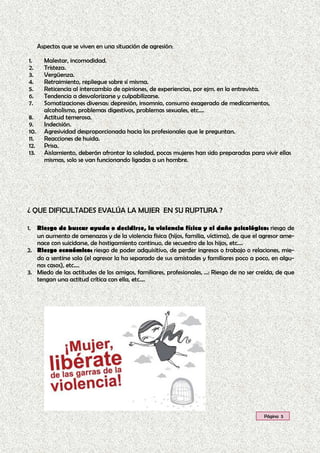 1. Riesgo de buscar ayuda o decidirse, la violencia física y el daño psicológico: riesgo de
un aumento de amenazas y de la violencia física (hijos, familia, víctima), de que el agresor ame-
nace con suicidarse, de hostigamiento continuo, de secuestro de los hijos, etc.…
2. Riesgo económico: riesgo de poder adquisitivo, de perder ingresos o trabajo o relaciones, mie-
do a sentirse sola (el agresor la ha separado de sus amistades y familiares poco a poco, en algu-
nos casos), etc.…
3. Miedo de las actitudes de los amigos, familiares, profesionales, ...: Riesgo de no ser creída, de que
tengan una actitud crítica con ella, etc.…
¿ QUE DIFICULTADES EVALÚA LA MUJER EN SU RUPTURA ?
Aspectos que se viven en una situación de agresión:
1. Malestar, incomodidad.
2. Tristeza.
3. Vergüenza.
4. Retraimiento, repliegue sobre sí misma.
5. Reticencia al intercambio de opiniones, de experiencias, por ejm. en la entrevista.
6. Tendencia a desvalorizarse y culpabilizarse.
7. Somatizaciones diversas: depresión, insomnio, consumo exagerado de medicamentos,
alcoholismo, problemas digestivos, problemas sexuales, etc.…
8. Actitud temerosa.
9. Indecisión.
10. Agresividad desproporcionada hacia los profesionales que le preguntan.
11. Reacciones de huida.
12. Prisa.
13. Aislamiento, deberán afrontar la soledad, pocas mujeres han sido preparadas para vivir ellas
mismas, solo se van funcionando ligadas a un hombre.
Página 5
 