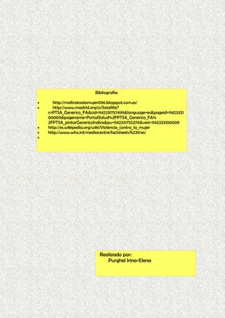 Bibliografía:
• http://maltratoalamujer096.blogspot.com.es/
• http://www.madrid.org/cs/Satellite?
c=PTSA_Generico_FA&cid=1142331757499&language=es&pageid=11423321
06009&pagename=PortalSalud%2FPTSA_Generico_FA%
2FPTSA_pintarGenericoIndice&pv=1142331755279&vest=1142332106009
• http://es.wikipedia.org/wiki/Violencia_contra_la_mujer
• http://www.who.int/mediacentre/factsheets/fs239/es/
•
Realizado por:
Purghel Irina-Elena
 
