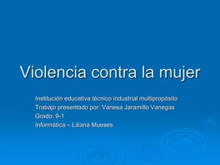 Violencia contra la mujer
Institución educativa técnico industrial multipropósito
Trabajo presentado por: Vanesa Jaramillo Vanegas
Grado: 9-1
Informática – Liliana Mueses
 
