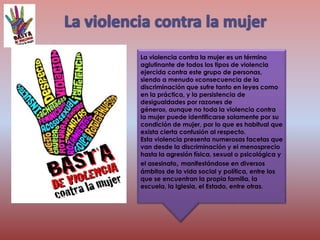 La violencia contra la mujer es un término
aglutinante de todos los tipos de violencia
ejercida contra este grupo de personas,
siendo a menudo «consecuencia de la
discriminación que sufre tanto en leyes como
en la práctica, y la persistencia de
desigualdades por razones de
género», aunque no toda la violencia contra
la mujer puede identificarse solamente por su
condición de mujer, por lo que es habitual que
exista cierta confusión al respecto.
Esta violencia presenta numerosas facetas que
van desde la discriminación y el menosprecio
hasta la agresión física, sexual o psicológica y
el asesinato, manifestándose en diversos
ámbitos de la vida social y política, entre los
que se encuentran la propia familia, la
escuela, la Iglesia, el Estado, entre otras.
 