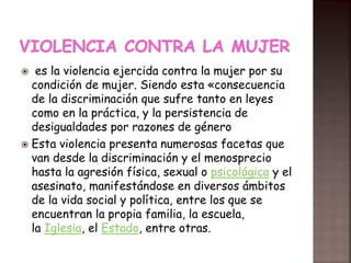  es la violencia ejercida contra la mujer por su
condición de mujer. Siendo esta «consecuencia
de la discriminación que sufre tanto en leyes
como en la práctica, y la persistencia de
desigualdades por razones de género
 Esta violencia presenta numerosas facetas que
van desde la discriminación y el menosprecio
hasta la agresión física, sexual o psicológica y el
asesinato, manifestándose en diversos ámbitos
de la vida social y política, entre los que se
encuentran la propia familia, la escuela,
la Iglesia, el Estado, entre otras.
 