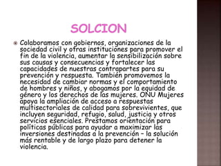  Colaboramos con gobiernos, organizaciones de la
sociedad civil y otras instituciones para promover el
fin de la violencia, aumentar la sensibilización sobre
sus causas y consecuencias y fortalecer las
capacidades de nuestras contrapartes para su
prevención y respuesta. También promovemos la
necesidad de cambiar normas y el comportamiento
de hombres y niños, y abogamos por la equidad de
género y los derechos de las mujeres. ONU Mujeres
apoya la ampliación de acceso a respuestas
multisectoriales de calidad para sobrevivientes, que
incluyen seguridad, refugio, salud, justicia y otros
servicios esenciales. Prestamos orientación para
políticas públicas para ayudar a maximizar las
inversiones destinadas a la prevención – la solución
más rentable y de largo plazo para detener la
violencia.
 