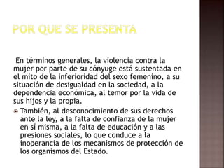 En términos generales, la violencia contra la
mujer por parte de su cónyuge está sustentada en
el mito de la inferioridad del sexo femenino, a su
situación de desigualdad en la sociedad, a la
dependencia económica, al temor por la vida de
sus hijos y la propia.
 También, al desconocimiento de sus derechos
ante la ley, a la falta de confianza de la mujer
en sí misma, a la falta de educación y a las
presiones sociales, lo que conduce a la
inoperancia de los mecanismos de protección de
los organismos del Estado.
 