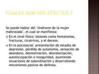 Se puede hablar del "síndrome de la mujer
maltratada", el cual se manifiesta:
 En el nivel físico: lesiones como hematomas,
fracturas, cicatrices, y el deceso.
 En lo psicosocial: presentación de estados de
depresión, pérdida de autonomía, sensación de
abandono, desmotivación, desvalorización,
autoinculpación e inseguridad, asumiendo
situaciones de subordinación y desarrollando
mecanismos pasivos de defensa.
 