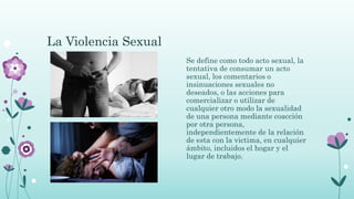 La Violencia Sexual
Se define como todo acto sexual, la
tentativa de consumar un acto
sexual, los comentarios o
insinuaciones sexuales no
deseados, o las acciones para
comercializar o utilizar de
cualquier otro modo la sexualidad
de una persona mediante coacción
por otra persona,
independientemente de la relación
de esta con la victima, en cualquier
ámbito, incluidos el hogar y el
lugar de trabajo.
 