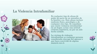 La Violencia Intrafamiliar
Es cualquier tipo de abuso de
poder de parte de un miembro de
la familia o no. Este abuso incluye
maltrato físico, psicológico o de
cualquier otro tipo. Se considera
que existe violencia intrafamiliar
en un hogar, si hay una actitud
violenta repetitiva, no por un solo
hecho aislado.
La victima de violencia
intrafamiliar es cualquier persona
considerada cónyuge del agresor o
que haya convivido de alguna
manera con el.
 