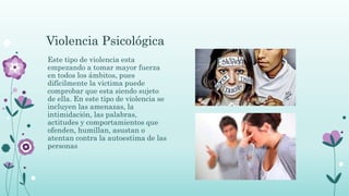 Violencia Psicológica
Este tipo de violencia esta
empezando a tomar mayor fuerza
en todos los ámbitos, pues
difícilmente la victima puede
comprobar que esta siendo sujeto
de ella. En este tipo de violencia se
incluyen las amenazas, la
intimidación, las palabras,
actitudes y comportamientos que
ofenden, humillan, asustan o
atentan contra la autoestima de las
personas
 