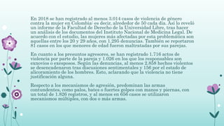 En 2018 se han registrado al menos 3.014 casos de violencia de género
contra la mujer en Colombia: es decir, alrededor de 50 cada día. Así lo reveló
un informe de la Facultad de Derecho de la Universidad Libre, tras hacer
un análisis de los documentos del Instituto Nacional de Medicina Legal. De
acuerdo con el estudio, las mujeres más afectadas por esta problemática son
aquellas entre los 20 y 29 años, con 1.295 denuncias. También se reportaron
81 casos en los que menores de edad fueron maltratadas por sus parejas.
En cuanto a los presuntos agresores, se han registrado 1.716 actos de
violencia por parte de la pareja y 1.026 en los que los responsables son
exnovios o exesposos. Según las denuncias, al menos 2.858 hechos violentos
se desencadenaron tras discusiones sentimentales y 156 por el estado de
alicoramiento de los hombres. Esto, aclarando que la violencia no tiene
justificación alguna.
Respecto a los mecanismos de agresión, predominan las armas
contundentes, como palos, bates o fuertes golpes con manos y piernas, con
un total de 1.826 registros, y al menos en 656 casos se utilizaron
mecanismos múltiples, con dos o más armas.
 