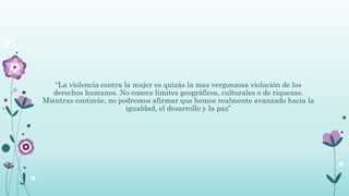 “La violencia contra la mujer es quizás la mas vergonzosa violación de los
derechos humanos. No conoce limites geográficos, culturales o de riquezas.
Mientras continúe, no podremos afirmar que hemos realmente avanzado hacia la
igualdad, el desarrollo y la paz”
 
